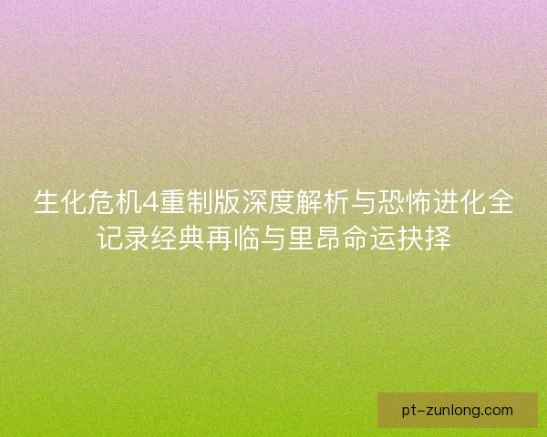 生化危机4重制版深度解析与恐怖进化全记录经典再临与里昂命运抉择