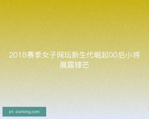 2018赛季女子网坛新生代崛起00后小将展露锋芒