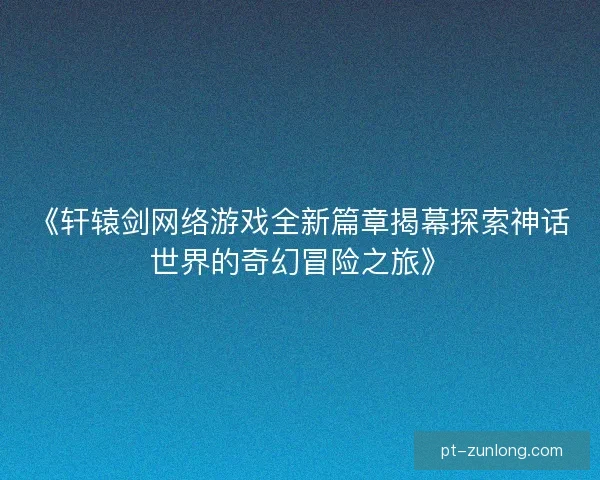 《轩辕剑网络游戏全新篇章揭幕探索神话世界的奇幻冒险之旅》