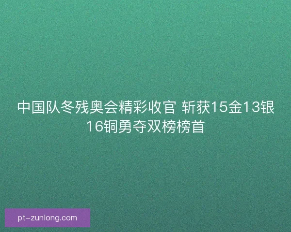 中国队冬残奥会精彩收官 斩获15金13银16铜勇夺双榜榜首