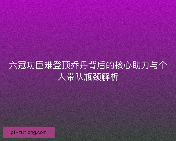 六冠功臣难登顶乔丹背后的核心助力与个人带队瓶颈解析