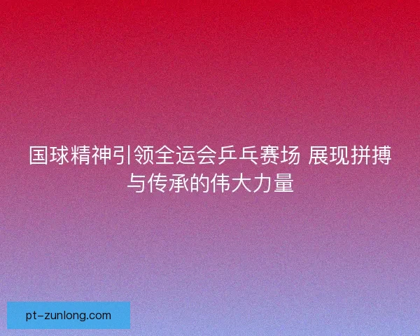 国球精神引领全运会乒乓赛场 展现拼搏与传承的伟大力量