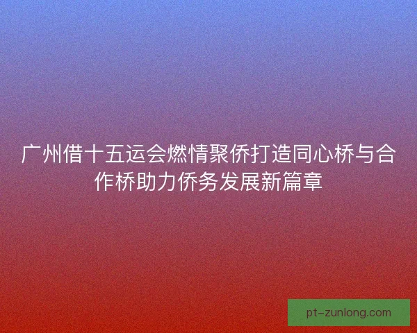 广州借十五运会燃情聚侨打造同心桥与合作桥助力侨务发展新篇章