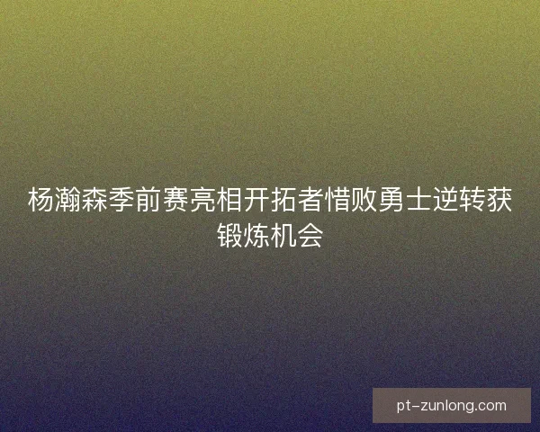 杨瀚森季前赛亮相开拓者惜败勇士逆转获锻炼机会