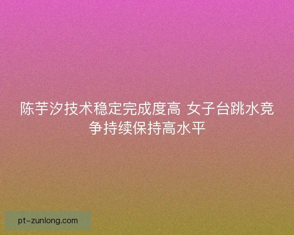 陈芋汐技术稳定完成度高 女子台跳水竞争持续保持高水平