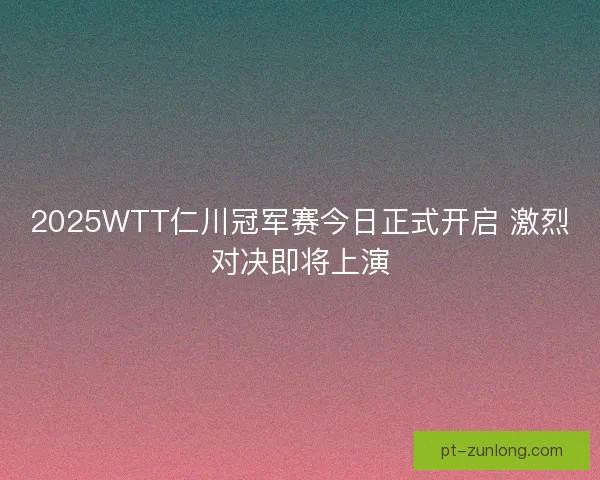 2025WTT仁川冠军赛今日正式开启 激烈对决即将上演