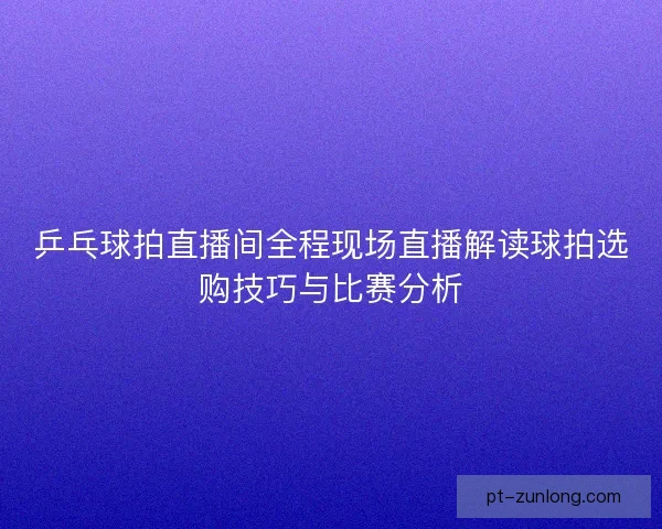 乒乓球拍直播间全程现场直播解读球拍选购技巧与比赛分析