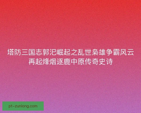 塔防三国志郭汜崛起之乱世枭雄争霸风云再起烽烟逐鹿中原传奇史诗