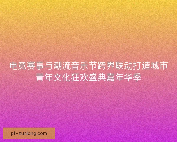 电竞赛事与潮流音乐节跨界联动打造城市青年文化狂欢盛典嘉年华季