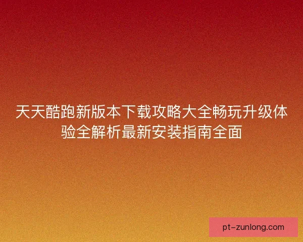 天天酷跑新版本下载攻略大全畅玩升级体验全解析最新安装指南全面