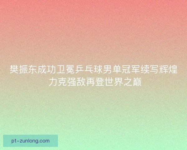 樊振东成功卫冕乒乓球男单冠军续写辉煌 力克强敌再登世界之巅