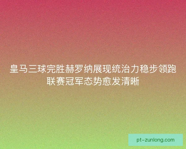 皇马三球完胜赫罗纳展现统治力稳步领跑联赛冠军态势愈发清晰