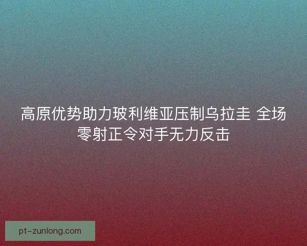 高原优势助力玻利维亚压制乌拉圭 全场零射正令对手无力反击