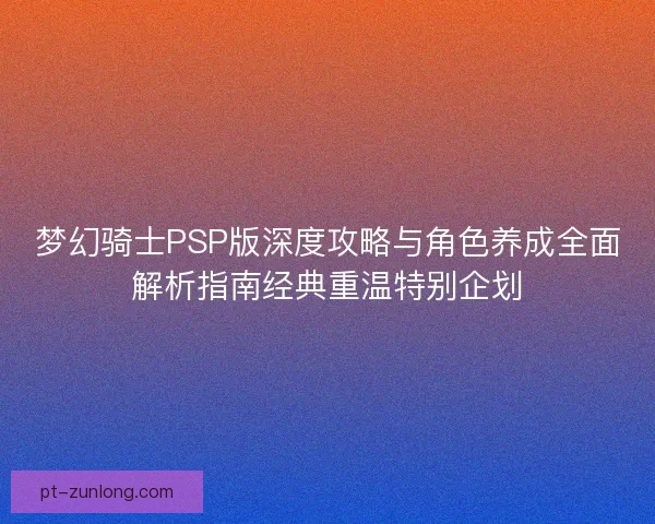 梦幻骑士PSP版深度攻略与角色养成全面解析指南经典重温特别企划