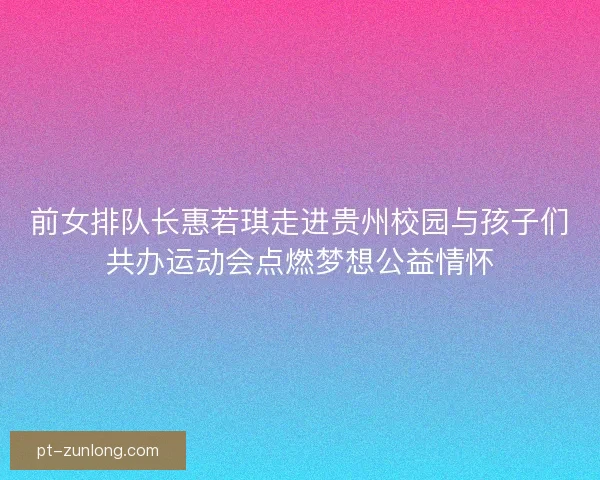 前女排队长惠若琪走进贵州校园与孩子们共办运动会点燃梦想公益情怀 前女排队长惠若琪走进贵州校园与孩子们共办运动会点燃梦想公益情怀