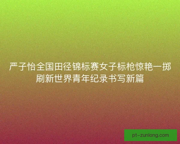 严子怡全国田径锦标赛女子标枪惊艳一掷刷新世界青年纪录书写新篇 严子怡全国田径锦标赛女子标枪惊艳一掷刷新世界青年纪录书写新篇