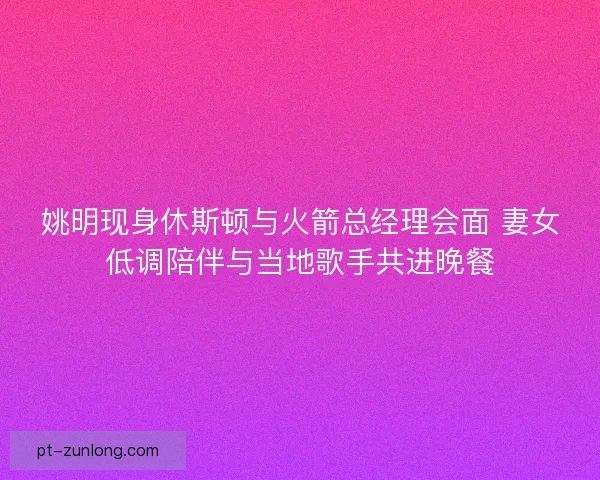 姚明现身休斯顿与火箭总经理会面 妻女低调陪伴与当地歌手共进晚餐