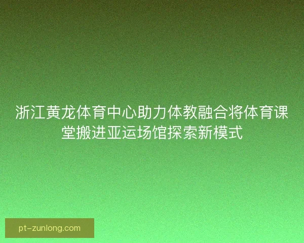 浙江黄龙体育中心助力体教融合将体育课堂搬进亚运场馆探索新模式