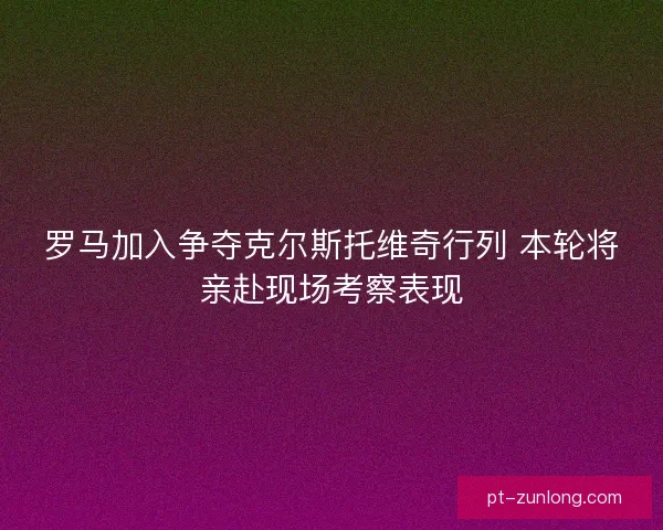 罗马加入争夺克尔斯托维奇行列 本轮将亲赴现场考察表现
