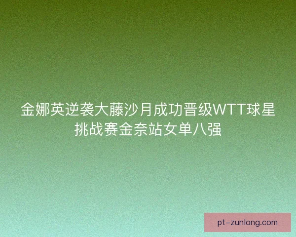 金娜英逆袭大藤沙月成功晋级WTT球星挑战赛金奈站女单八强