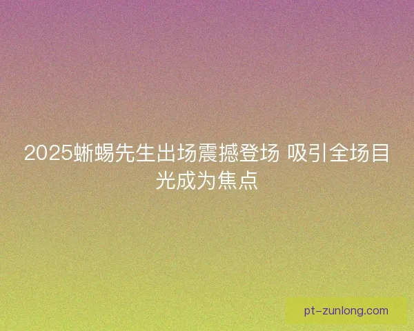 2025蜥蜴先生出场震撼登场 吸引全场目光成为焦点