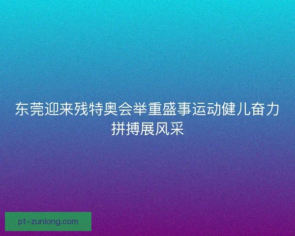 东莞迎来残特奥会举重盛事运动健儿奋力拼搏展风采