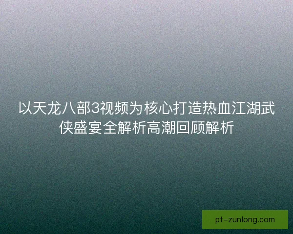 以天龙八部3视频为核心打造热血江湖武侠盛宴全解析高潮回顾解析