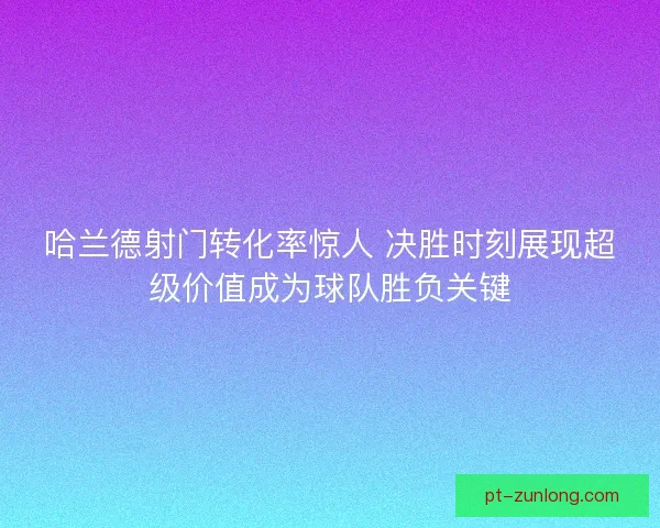 哈兰德射门转化率惊人 决胜时刻展现超级价值成为球队胜负关键