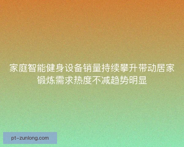 家庭智能健身设备销量持续攀升带动居家锻炼需求热度不减趋势明显