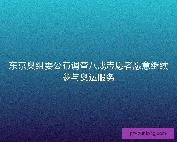 东京奥组委公布调查八成志愿者愿意继续参与奥运服务