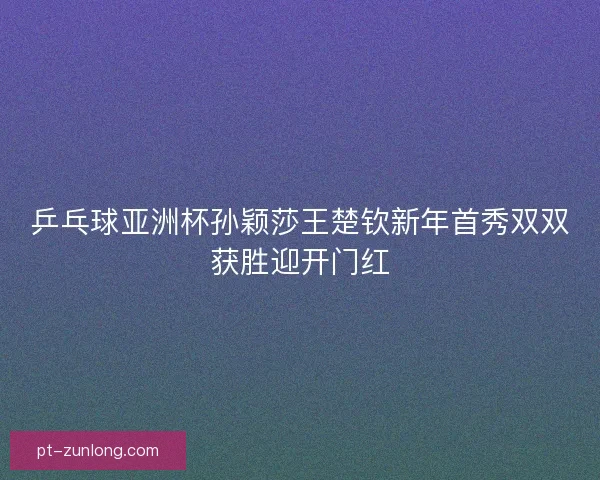 乒乓球亚洲杯孙颖莎王楚钦新年首秀双双获胜迎开门红