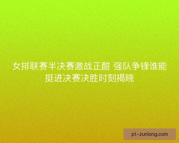 女排联赛半决赛激战正酣 强队争锋谁能挺进决赛决胜时刻揭晓